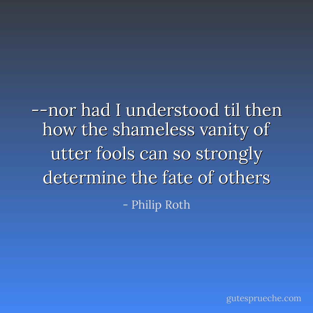 --nor had I understood til then how the shameless vanity of utter fools can so strongly determine the fate of others - Philip Roth