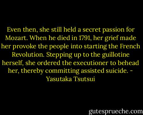 Even then, she still held a secret passion for Mozart. When he died in 1791, her grief made her provoke the people into starting the French Revolution. Stepping up to the guillotine herself, she ordered the executioner to behead her, thereby committing assisted suicide. - Yasutaka Tsutsui