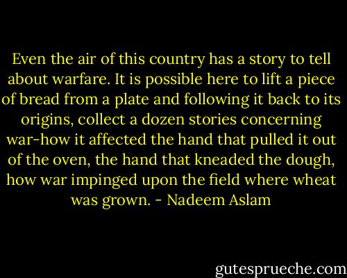 Even the air of this country has a story to tell about warfare. It is possible here to lift a piece of bread from a plate and following it back to its origins, collect a dozen stories concerning war-how it affected the hand that pulled it out of the oven, the hand that kneaded the dough, how war impinged upon the field where wheat was grown. - Nadeem Aslam