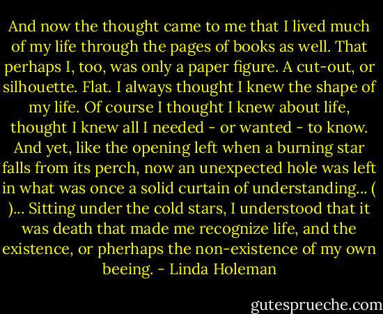 And now the thought came to me that I lived much of my life through the pages of books as well. That perhaps I, too, was only a paper figure. A cut-out, or silhouette. Flat.<br />I always thought I knew the shape of my life. Of course I thought I knew about life, thought I knew all I needed - or wanted - to know. And yet, like the opening left when a burning star falls from its perch, now an unexpected hole was left in what was once a solid curtain of understanding... ( )... Sitting under the cold stars, I understood that it was death that made me recognize life, and the existence, or pherhaps the non-existence of my own beeing. - Linda Holeman