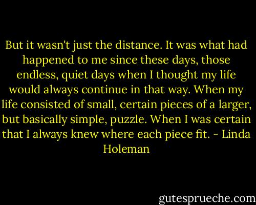 But it wasn't just the distance. It was what had happened to me since these days, those endless, quiet days when I thought my life would always continue in that way. When my life consisted of small, certain pieces of a larger, but basically simple, puzzle.<br />When I was certain that I always knew where each piece fit. - Linda Holeman