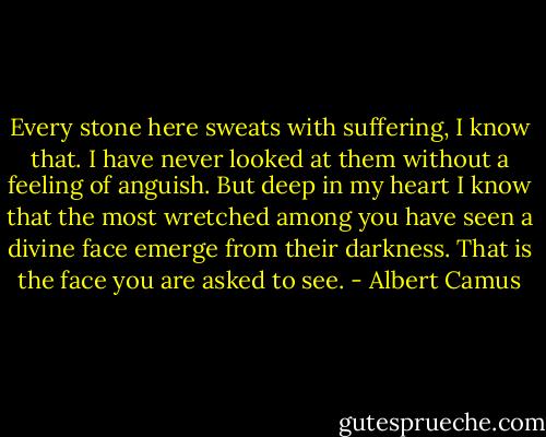 Every stone here sweats with suffering, I know that. I have never looked at them without a feeling of anguish. But deep in my heart I know that the most wretched among you have seen a divine face emerge from their darkness. That is the face you are asked to see. - Albert Camus
