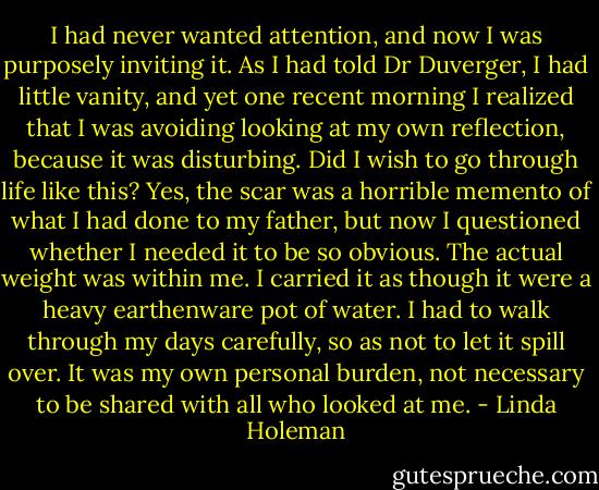 I had never wanted attention, and now I was<br />purposely inviting it. As I had told Dr Duverger, I had little vanity, and yet one recent<br />morning I realized that I was avoiding looking at my own reflection, because it was<br />disturbing. Did I wish to go through life like this? Yes, the scar was a horrible memento<br />of what I had done to my father, but now I questioned whether I needed it to be so<br />obvious. The actual weight was within me. I carried it as though it were a heavy<br />earthenware pot of water. I had to walk through my days carefully, so as not to let it spill<br />over. It was my own personal burden, not necessary to be shared with all who looked at<br />me. - Linda Holeman