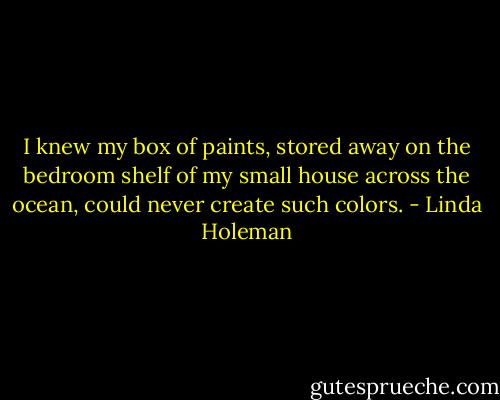 I knew my box of paints, stored away on the bedroom shelf of my small house across the ocean, could never create such colors. - Linda Holeman