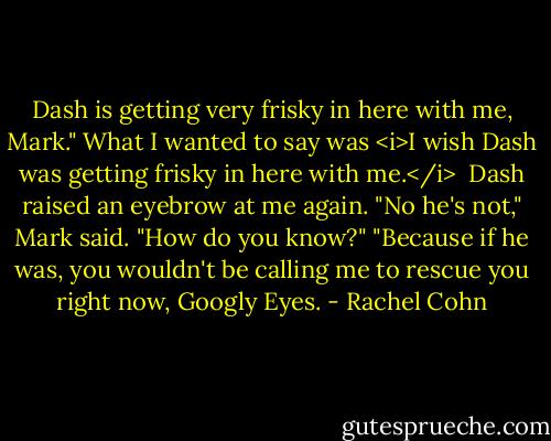 Dash is getting very frisky in here with me, Mark." What I wanted to say was <i>I wish Dash was getting frisky in here with me.</i> <br />Dash raised an eyebrow at me again.<br />"No he's not," Mark said.<br />"How do you know?"<br />"Because if he was, you wouldn't be calling me to rescue you right now, Googly Eyes. - Rachel Cohn