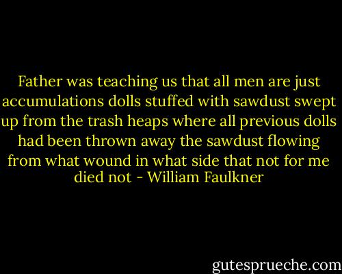 Father was teaching us that all men are just accumulations dolls stuffed with sawdust swept up from the trash heaps where all previous dolls had been thrown away the sawdust flowing from what wound in what side that not for me died not - William Faulkner