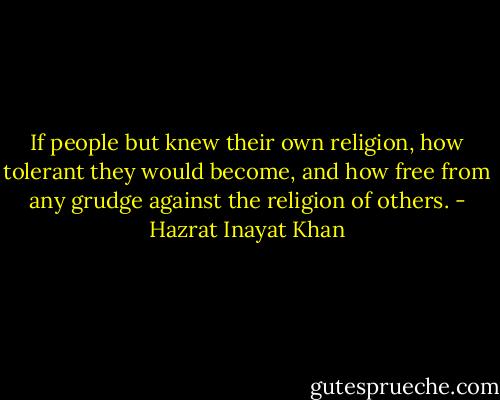If people but knew their own religion, how tolerant they would become, and how free from any grudge against the religion of others. - Hazrat Inayat Khan
