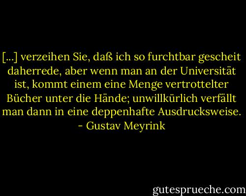 [...] verzeihen Sie, daß ich so furchtbar gescheit daherrede, aber wenn man an der Universität ist, kommt einem eine Menge vertrottelter Bücher unter die Hände; unwillkürlich verfällt man dann in eine deppenhafte Ausdrucksweise. - Gustav Meyrink