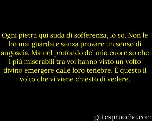 Ogni pietra qui suda di sofferenza, lo so. Non le ho mai guardate senza provare un senso di angoscia. Ma nel profondo del mio cuore so che i più miserabili tra voi hanno visto un volto divino emergere dalle loro tenebre. È questo il volto che vi viene chiesto di vedere. - Albert Camus