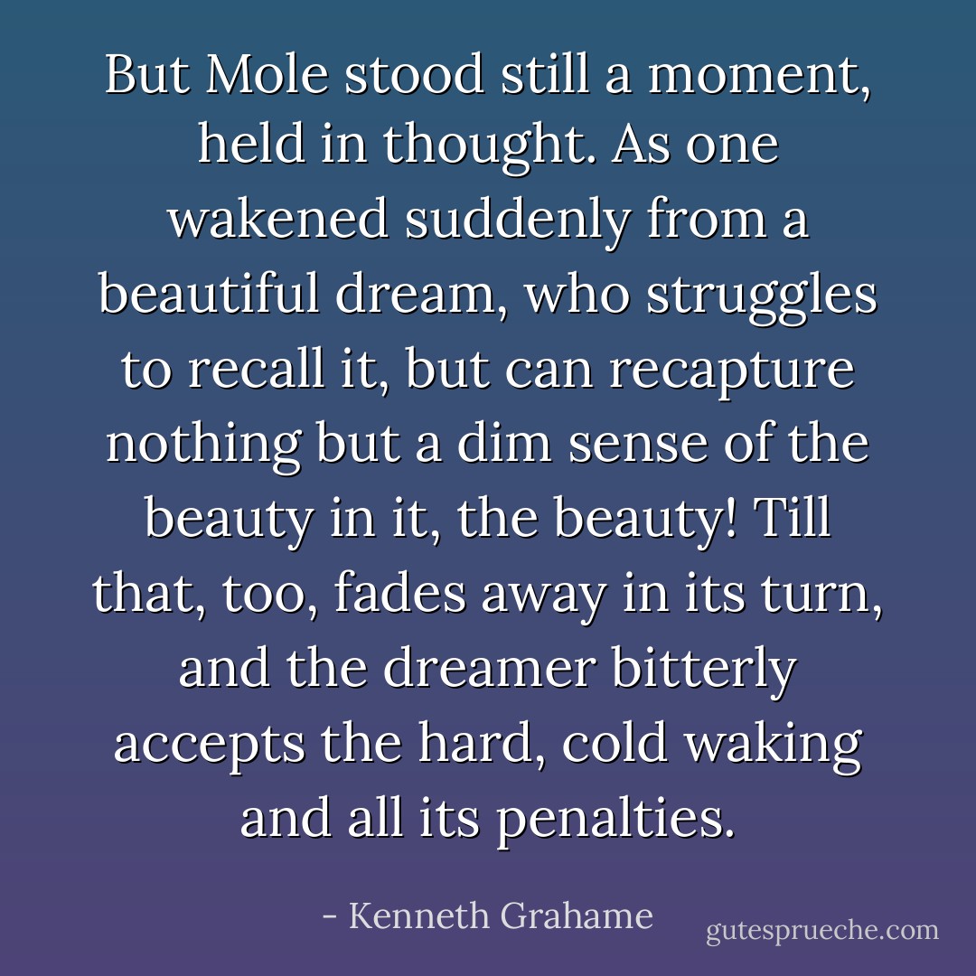 But Mole stood still a moment, held in thought. As one wakened suddenly from a beautiful dream, who struggles to recall it, but can recapture nothing but a dim sense of the beauty in it, the beauty! Till that, too, fades away in its turn, and the dreamer bitterly accepts the hard, cold waking and all its penalties. - Kenneth Grahame