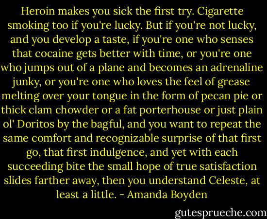 Heroin makes you sick the first try. Cigarette smoking too if you're lucky. But if you're not lucky, and you develop a taste, if you're one who senses that cocaine gets better with time, or you're one who jumps out of a plane and becomes an adrenaline junky, or you're one who loves the feel of grease melting over your tongue in the form of pecan pie or thick clam chowder or a fat porterhouse or just plain ol' Doritos by the bagful, and you want to repeat the same comfort and recognizable surprise of that first go, that first indulgence, and yet with each succeeding bite the small hope of true satisfaction slides farther away, then you understand Celeste, at least a little. - Amanda Boyden