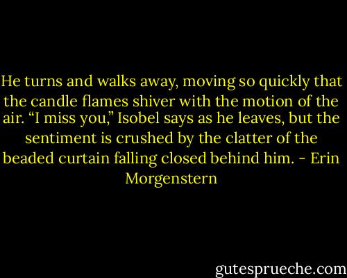 He turns and walks away, moving so quickly that the candle flames shiver with the motion of the air. “I miss you,” Isobel says as he leaves, but the sentiment is crushed by the clatter of the beaded curtain falling closed behind him. - Erin Morgenstern