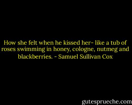 How she felt when he kissed her- like a tub of roses swimming in honey, cologne, nutmeg and blackberries. - Samuel Sullivan Cox