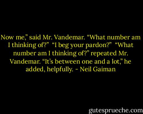 Now me,” said Mr. Vandemar.<br />“What number am I thinking of?” <br />“I beg your pardon?” <br />“What number am I thinking of?” repeated Mr. Vandemar. “It’s between one and a lot,” he added, helpfully. - Neil Gaiman