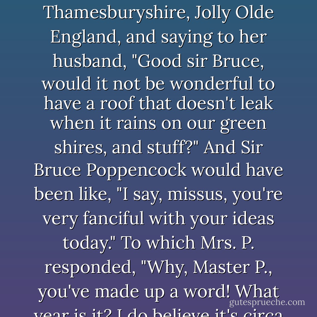 Although, <i>fanciful</i>'s origin circa 1627 made me still love the word, even if I'd ruined its applicability to my connection with Snarl. (I mean <i>DASH</i>!) Like, I could totally see Mrs. Mary Poppencock returning home to her cobblestone hut with the thatched roof in Thamesburyshire, Jolly Olde England, and saying to her husband, "Good sir Bruce, would it not be wonderful to have a roof that doesn't leak when it rains on our green shires, and stuff?" And Sir Bruce Poppencock would have been like, "I say, missus, you're very <i>fanciful</i> with your ideas today." To which Mrs. P. responded, "Why, Master P., you've made up a word! What year is it? I do believe it's circa 1627! Let's carve the year--we <i>think</i>--on a stone so no one forgets. <i>Fanciful</i>! Dear man, you are a genius. I'm so glad my father forced me to marry you and allow you to impregnate me every year. - Rachel Cohn