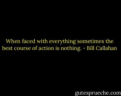 When faced with everything sometimes the best course of action is nothing. - Bill Callahan