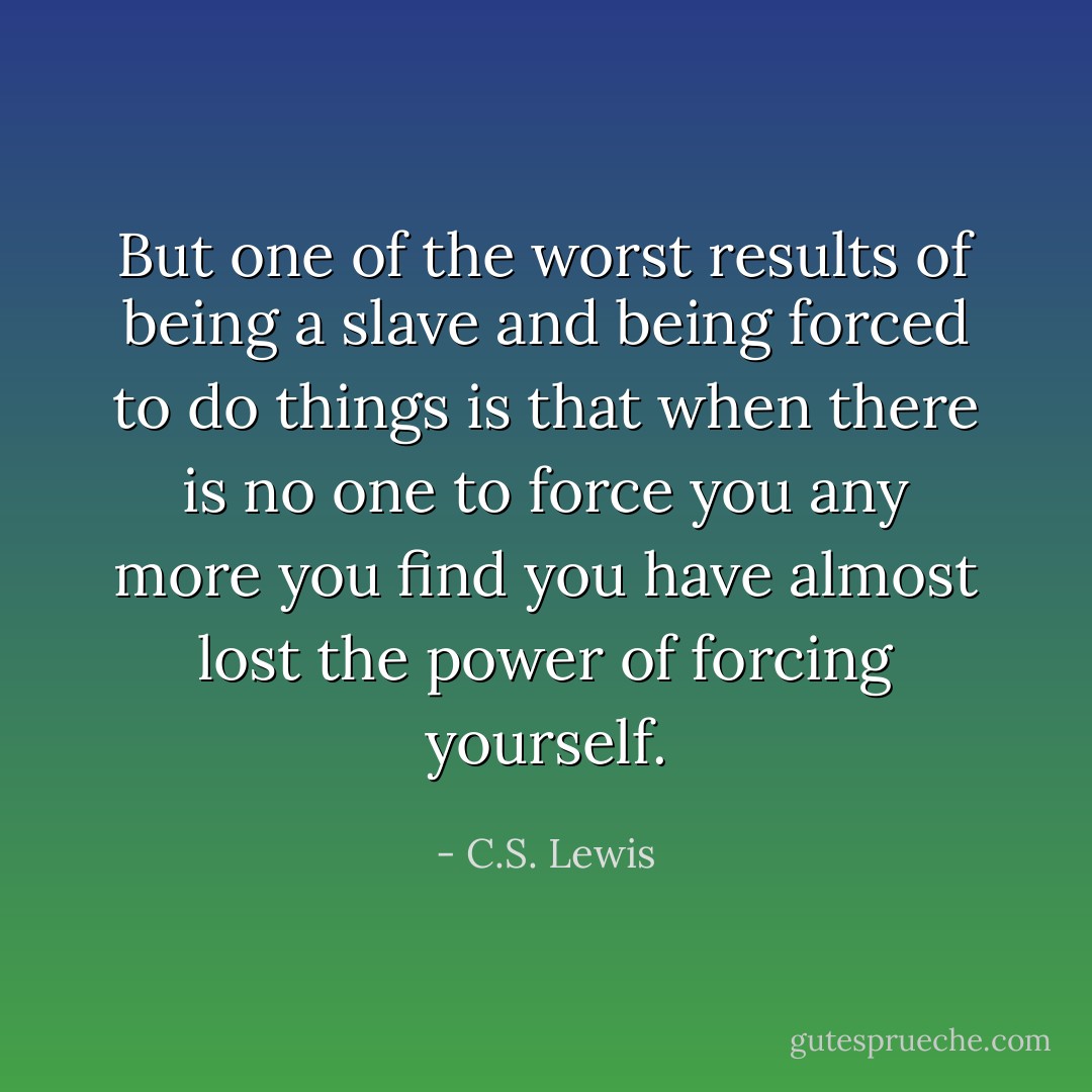 But one of the worst results of being a slave and being forced to do things is that when there is no one to force you any more you find you have almost lost the power of forcing yourself. - C.S. Lewis