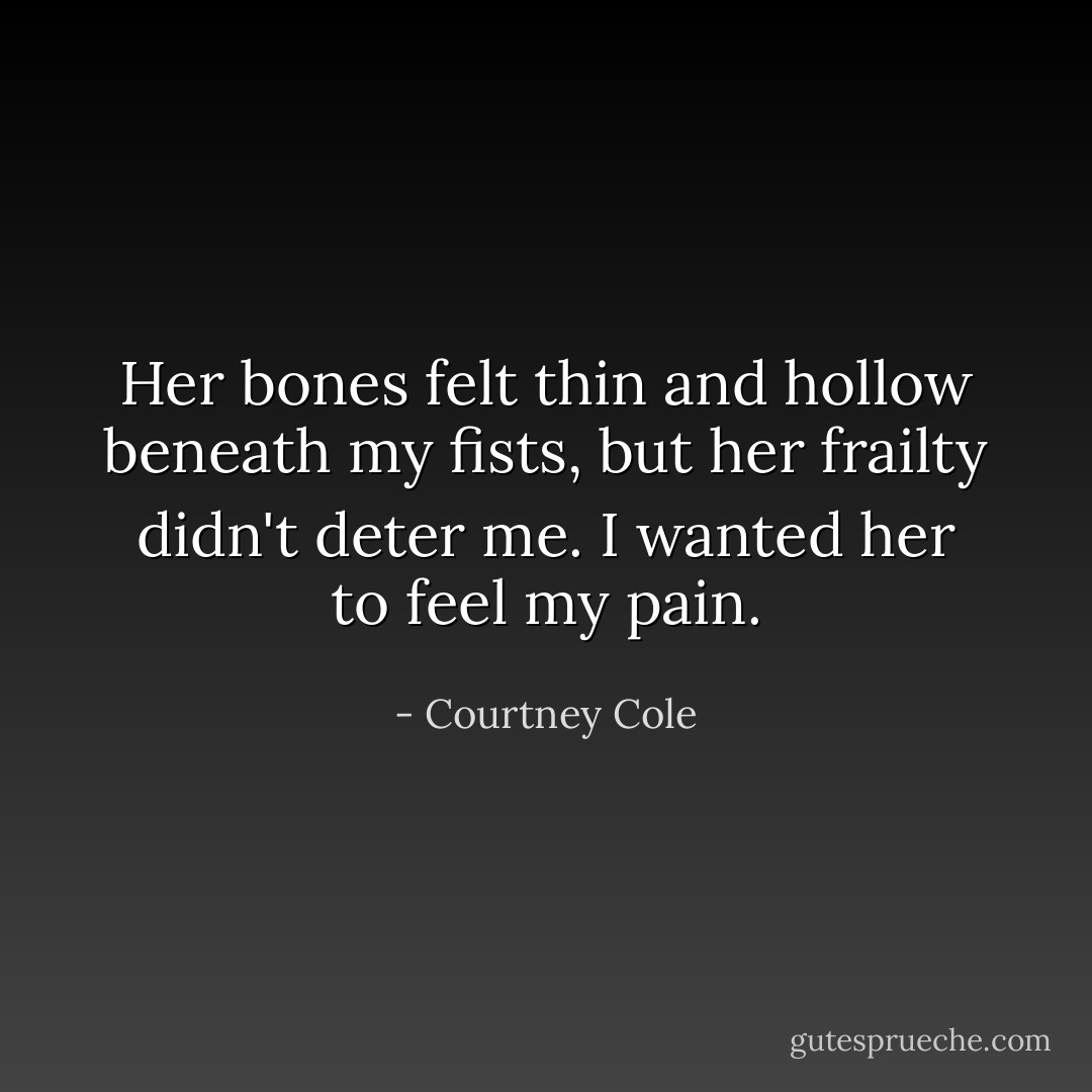 Her bones felt thin and hollow beneath my fists, but her frailty didn't deter me. I wanted her to feel my pain. - Courtney Cole