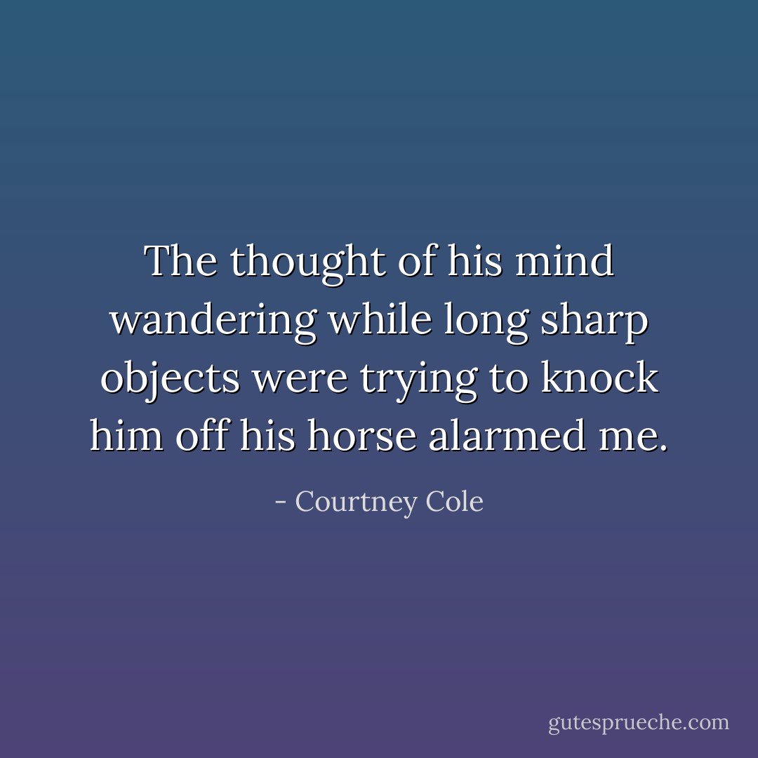 The thought of his mind wandering while long sharp objects were trying to knock him off his horse alarmed me. - Courtney Cole