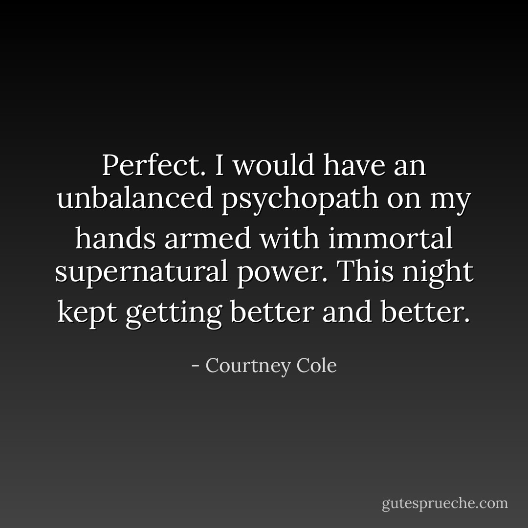 Perfect. I would have an unbalanced psychopath on my hands armed with immortal supernatural power. This night kept getting better and better. - Courtney Cole