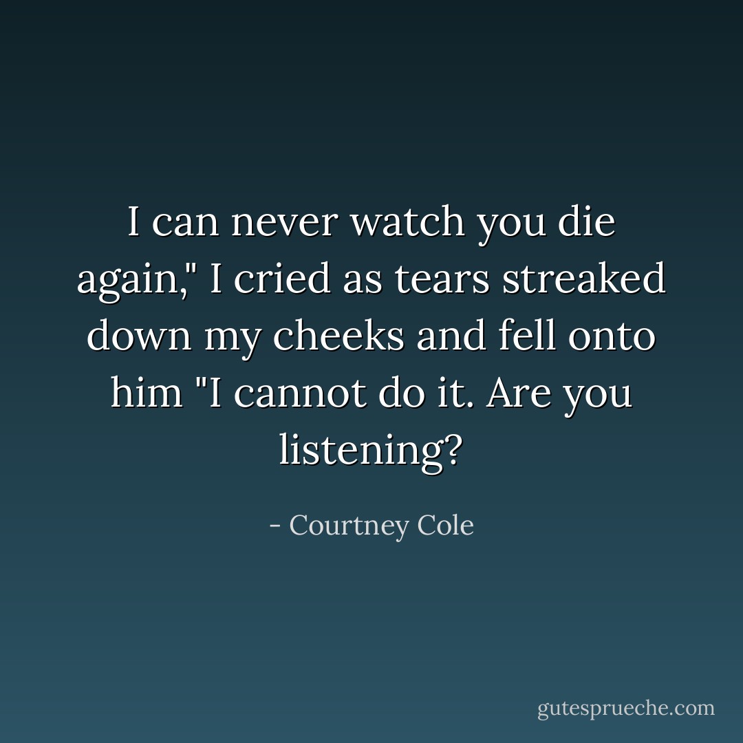 I can never watch you die again," I cried as tears streaked down my cheeks and fell onto him "I cannot do it. Are you listening? - Courtney Cole