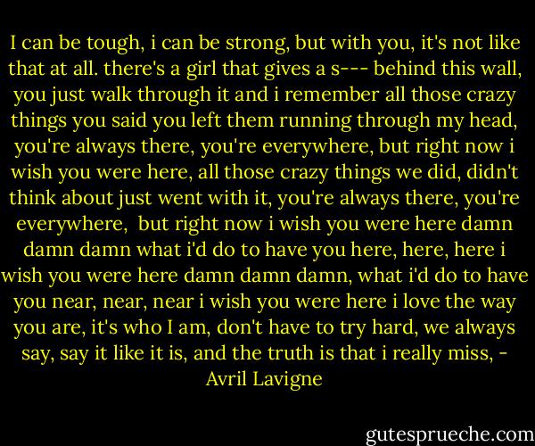 I can be tough, i can be strong,<br />but with you, it's not like that at all.<br />there's a girl that gives a s---<br />behind this wall, you just walk through it<br />and i remember all those crazy things you said<br />you left them running through my head,<br />you're always there, you're everywhere,<br />but right now i wish you were here,<br />all those crazy things we did,<br />didn't think about just went with it,<br />you're always there, you're everywhere, <br />but right now i wish you were here<br />damn damn damn what i'd do to have you here, here, here<br />i wish you were here<br />damn damn damn, what i'd do to have you near, near, near<br />i wish you were here<br />i love the way you are,<br />it's who I am,<br />don't have to try hard,<br />we always say, say it like it is,<br />and the truth is that i really miss, - Avril Lavigne