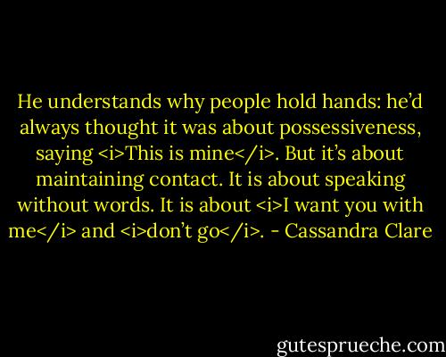 He understands why people hold hands: he’d always thought it was about possessiveness, saying <i>This is mine</i>. But it’s about maintaining contact. It is about speaking without words. It is about <i>I want you with me</i> and <i>don’t go</i>. - Cassandra Clare