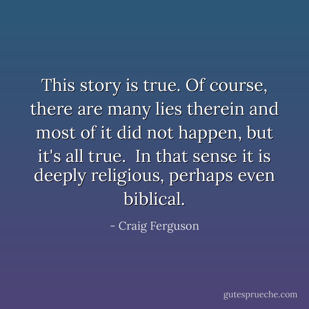 This story is true. Of course, there are many lies therein and most of it did not happen, but it's all true.<br /><br />In that sense it is deeply religious, perhaps even biblical. - Craig Ferguson