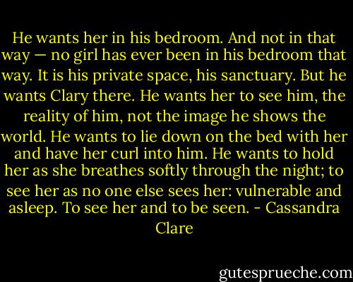 He wants her in his bedroom. And not in that way — no girl has ever been in his bedroom that way. It is his private space, his sanctuary. But he wants Clary there. He wants her to see him, the reality of him, not the image he shows the world. He wants to lie down on the bed with her and have her curl into him. He wants to hold her as she breathes softly through the night; to see her as no one else sees her: vulnerable and asleep. To see her and to be seen. - Cassandra Clare