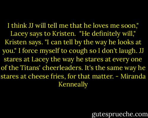 I think JJ will tell me that he loves me soon," Lacey says to Kristen. <br />"He definitely will," Kristen says. "I can tell by the way he looks at you."<br />I force myself to cough so I don't laugh. JJ stares at Lacey the way he stares at every one of the Titans' cheerleaders. It's the same way he stares at cheese fries, for that matter. - Miranda Kenneally
