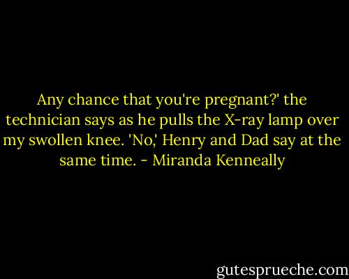 Any chance that you're pregnant?' the technician says as he pulls the X-ray lamp over my swollen knee.<br />'No,' Henry and Dad say at the same time. - Miranda Kenneally