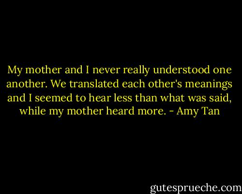 My mother and I never really understood one another. We translated each other's meanings and I seemed to hear less than what was said, while my mother heard more. - Amy Tan