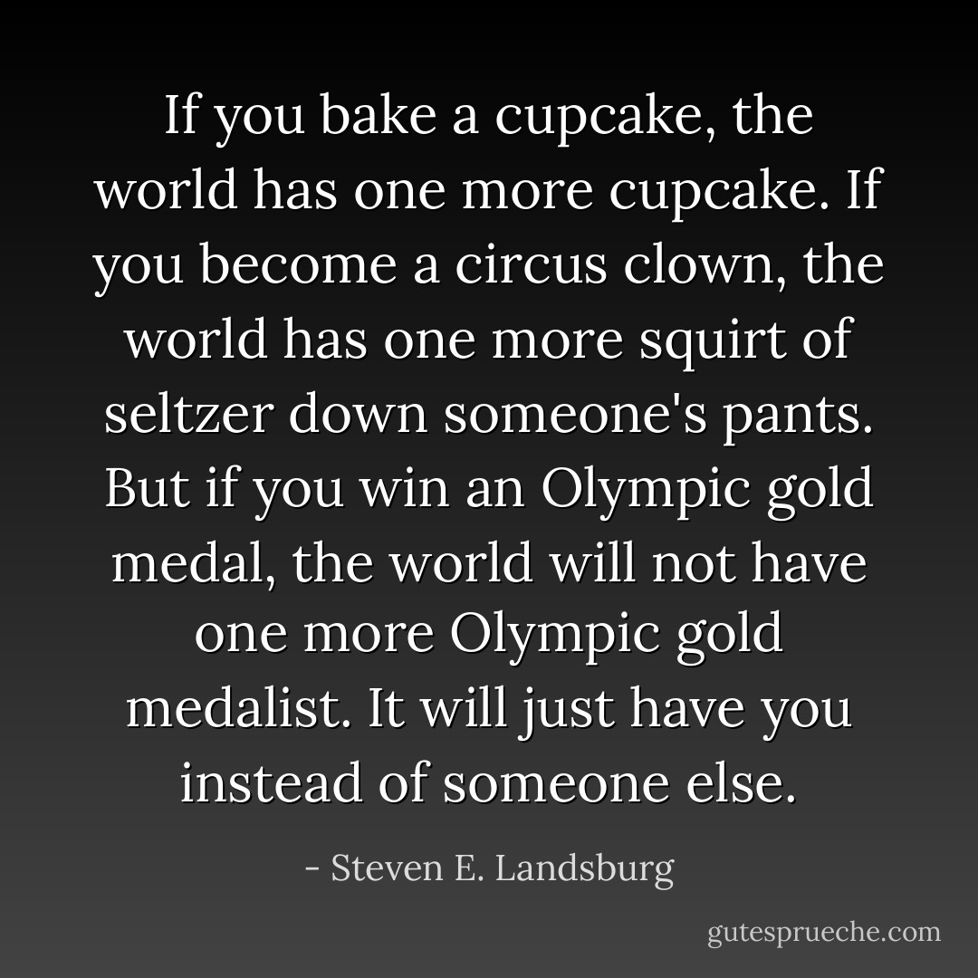 If you bake a cupcake, the world has one more cupcake. If you become a circus clown, the world has one more squirt of seltzer down someone's pants. But if you win an Olympic gold medal, the world will not have one more Olympic gold medalist. It will just have you instead of someone else. - Steven E. Landsburg