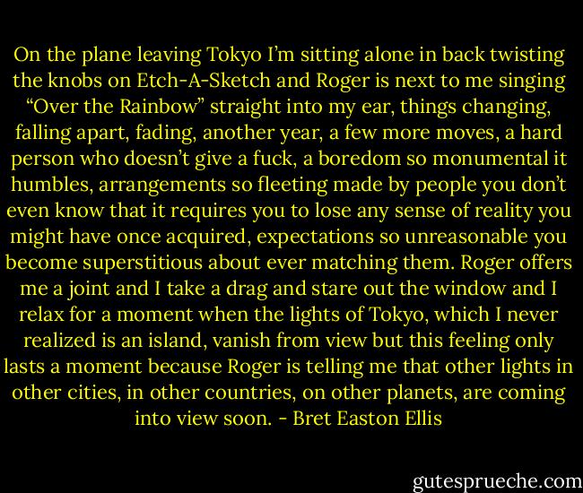 On the plane leaving Tokyo I’m sitting alone in back twisting the knobs on Etch-A-Sketch and Roger is next to me singing “Over the Rainbow” straight into my ear, things changing, falling apart, fading, another year, a few more moves, a hard person who doesn’t give a fuck, a boredom so monumental it humbles, arrangements so fleeting made by people you don’t even know that it requires you to lose any sense of reality you might have once acquired, expectations so unreasonable you become superstitious about ever matching them. Roger offers me a joint and I take a drag and stare out the window and I relax for a moment when the lights of Tokyo, which I never realized is an island, vanish from view but this feeling only lasts a moment because Roger is telling me that other lights in other cities, in other countries, on other planets, are coming into view soon. - Bret Easton Ellis
