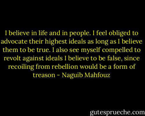 I believe in life and in people. I feel obliged to advocate their highest ideals as long as I believe them to be true. I also see myself compelled to revolt against ideals I believe to be false, since recoiling from rebellion would be a form of treason - Naguib Mahfouz