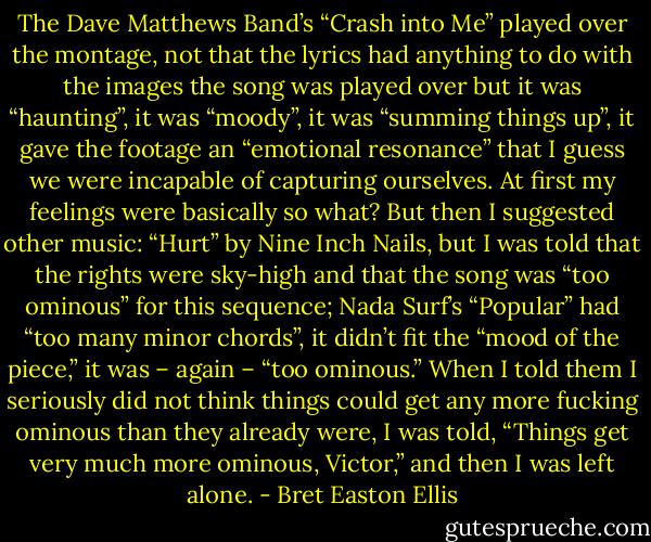 The Dave Matthews Band’s “Crash into Me” played over the montage, not that the lyrics had anything to do with the images the song was played over but it was “haunting”, it was “moody”, it was “summing things up”, it gave the footage an “emotional resonance” that I guess we were incapable of capturing ourselves. At first my feelings were basically so what? But then I suggested other music: “Hurt” by Nine Inch Nails, but I was told that the rights were sky-high and that the song was “too ominous” for this sequence; Nada Surf’s “Popular” had “too many minor chords”, it didn’t fit the “mood of the piece,” it was – again – “too ominous.” When I told them I seriously did not think things could get any more fucking ominous than they already were, I was told, “Things get very much more ominous, Victor,” and then I was left alone. - Bret Easton Ellis