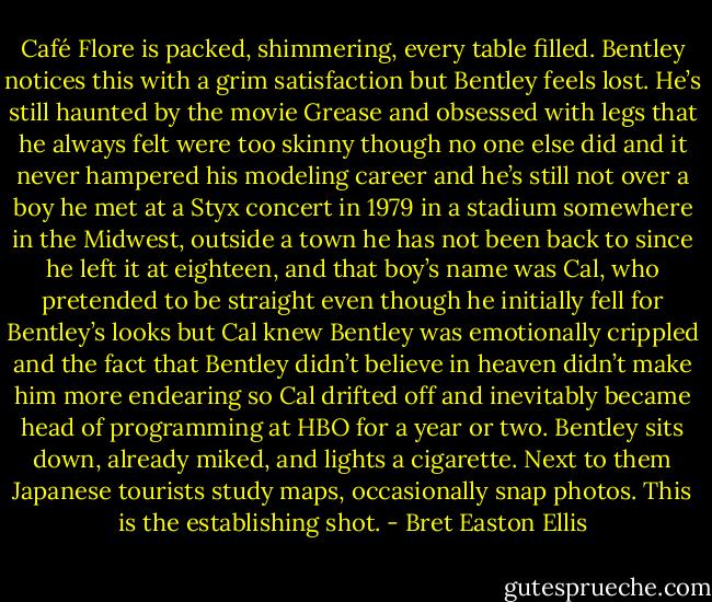 Café Flore is packed, shimmering, every table filled. Bentley notices this with a grim satisfaction but Bentley feels lost. He’s still haunted by the movie Grease and obsessed with legs that he always felt were too skinny though no one else did and it never hampered his modeling career and he’s still not over a boy he met at a Styx concert in 1979 in a stadium somewhere in the Midwest, outside a town he has not been back to since he left it at eighteen, and that boy’s name was Cal, who pretended to be straight even though he initially fell for Bentley’s looks but Cal knew Bentley was emotionally crippled and the fact that Bentley didn’t believe in heaven didn’t make him more endearing so Cal drifted off and inevitably became head of programming at HBO for a year or two. Bentley sits down, already miked, and lights a cigarette. Next to them Japanese tourists study maps, occasionally snap photos. This is the establishing shot. - Bret Easton Ellis