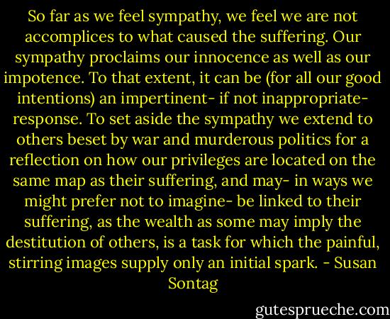 So far as we feel sympathy, we feel we are not accomplices to what caused the suffering. Our sympathy proclaims our innocence as well as our impotence. To that extent, it can be (for all our good intentions) an impertinent- if not inappropriate- response. To set aside the sympathy we extend to others beset by war and murderous politics for a reflection on how our privileges are located on the same map as their suffering, and may- in ways we might prefer not to imagine- be linked to their suffering, as the wealth as some may imply the destitution of others, is a task for which the painful, stirring images supply only an initial spark. - Susan Sontag