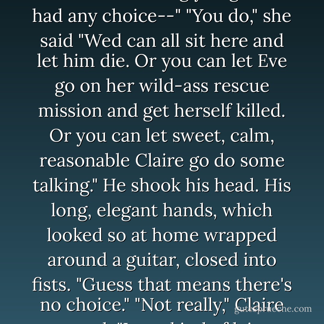The look in his eyes turned a little wild. "That's the only reason I'm letting you go. If I had any choice--"<br />"You do," she said "Wed can all sit here and let him die. Or you can let Eve go on her wild-ass rescue mission and get herself killed. Or you can let sweet, calm, reasonable Claire go do some talking."<br />He shook his head. His long, elegant hands, which looked so at home wrapped around a guitar, closed into fists. "Guess that means there's no choice."<br />"Not really," Claire agreed. "I was kind of lying about that choice thing. - Rachel Caine