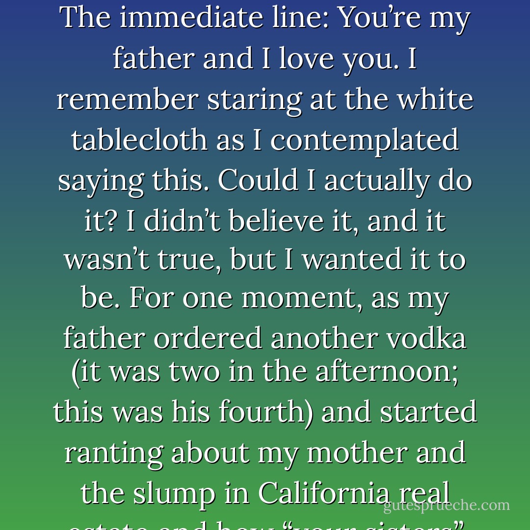 The heroin flowing through me, I thought about the last time I saw my father alive. He was drunk and overweight in a restaurant in Beverly Hills, and curling into myself on the bed I thought: What if I had done something that day? I had just sat passively in a restaurant booth as the midday light filled the half-empty dining room, pondering a decision. The decision was: should you disarm him? That was the word I remember: disarm. Should you tell him something that might not be the truth but would get the desired reaction? And what was I going to convince him of, even though it was a lie? Did it matter? Whatever it was, it would constitute a new beginning. The immediate line: You’re my father and I love you. I remember staring at the white tablecloth as I contemplated saying this. Could I actually do it? I didn’t believe it, and it wasn’t true, but I wanted it to be. For one moment, as my father ordered another vodka (it was two in the afternoon; this was his fourth) and started ranting about my mother and the slump in California real estate and how “your sisters” never called him, I realized it could actually happen, and that by saying this I would save him. I suddenly saw a future with my father. But the check came along with the drink and I was knocked out of my reverie by an argument he wanted to start and I simply stood up and walked away from the booth without looking back at him or saying goodbye and then I was standing in sunlight. Loosening my tie as a parking valet pulled up to the curb in the cream-colored 450 SL. I half smiled at the memory, for thinking that I could just let go of the damage that a father can do to a son. I never spoke to him again. - Bret Easton Ellis