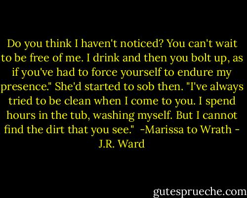 Do you think I haven't noticed? You can't wait to be free of me. I drink and then you bolt up, as if you've had to force yourself to endure my presence." She'd started to sob then. "I've always tried to be clean when I come to you. I spend hours in the tub, washing myself. But I cannot find the dirt that you see."<br /><br />-Marissa to Wrath - J.R. Ward