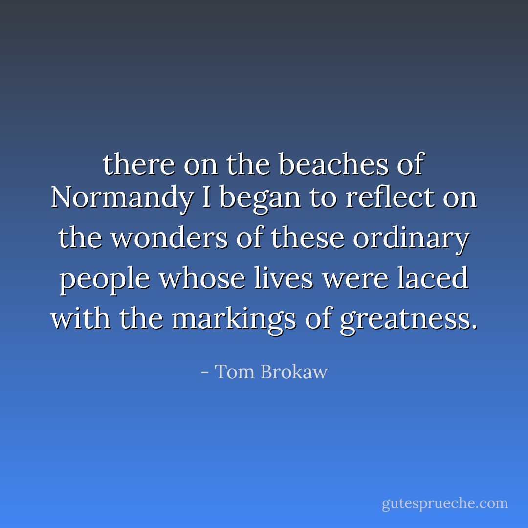 there on the beaches of Normandy I began to reflect on the wonders of these ordinary people whose lives were laced with the markings of greatness. - Tom Brokaw