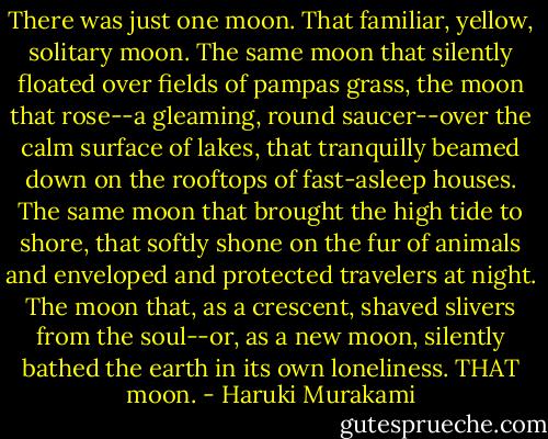 There was just one moon. That familiar, yellow, solitary moon. The same moon that silently floated over fields of pampas grass, the moon that rose--a gleaming, round saucer--over the calm surface of lakes, that tranquilly beamed down on the rooftops of fast-asleep houses. The same moon that brought the high tide to shore, that softly shone on the fur of animals and enveloped and protected travelers at night. The moon that, as a crescent, shaved slivers from the soul--or, as a new moon, silently bathed the earth in its own loneliness. THAT moon. - Haruki Murakami