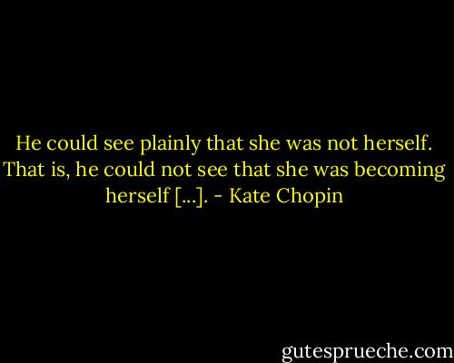 He could see plainly that she was not herself. That is, he could not see that she was becoming herself [...]. - Kate Chopin