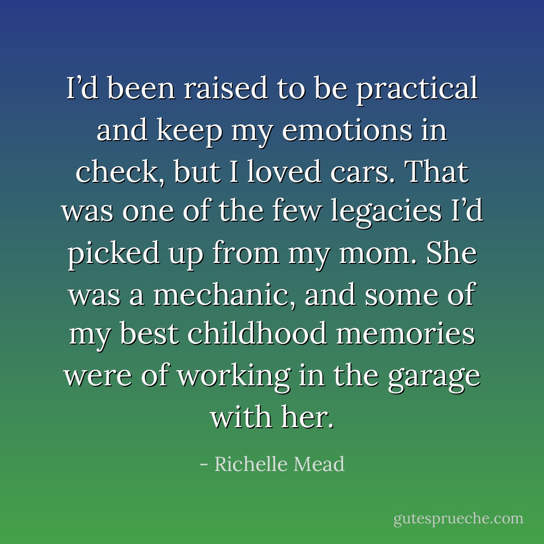 I’d been raised to be practical and keep my<br />emotions in check, but I loved cars. That was one of the few<br />legacies I’d picked up from my mom. She was a mechanic,<br />and some of my best childhood memories were of working<br />in the garage with her. - Richelle Mead