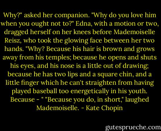 Why?" asked her companion. "Why do you love him when you ought not to?"<br />Edna, with a motion or two, dragged herself on her knees before Mademoiselle Reisz, who took the glowing face between her two hands.<br />"Why? Because his hair is brown and grows away from his temples; because he opens and shuts his eyes, and his nose is a little out of drawing; because he has two lips and a square chin, and a little finger which he can't straighten from having played baseball too energetically in his youth. Because - "<br />"Because you do, in short," laughed Mademoiselle. - Kate Chopin