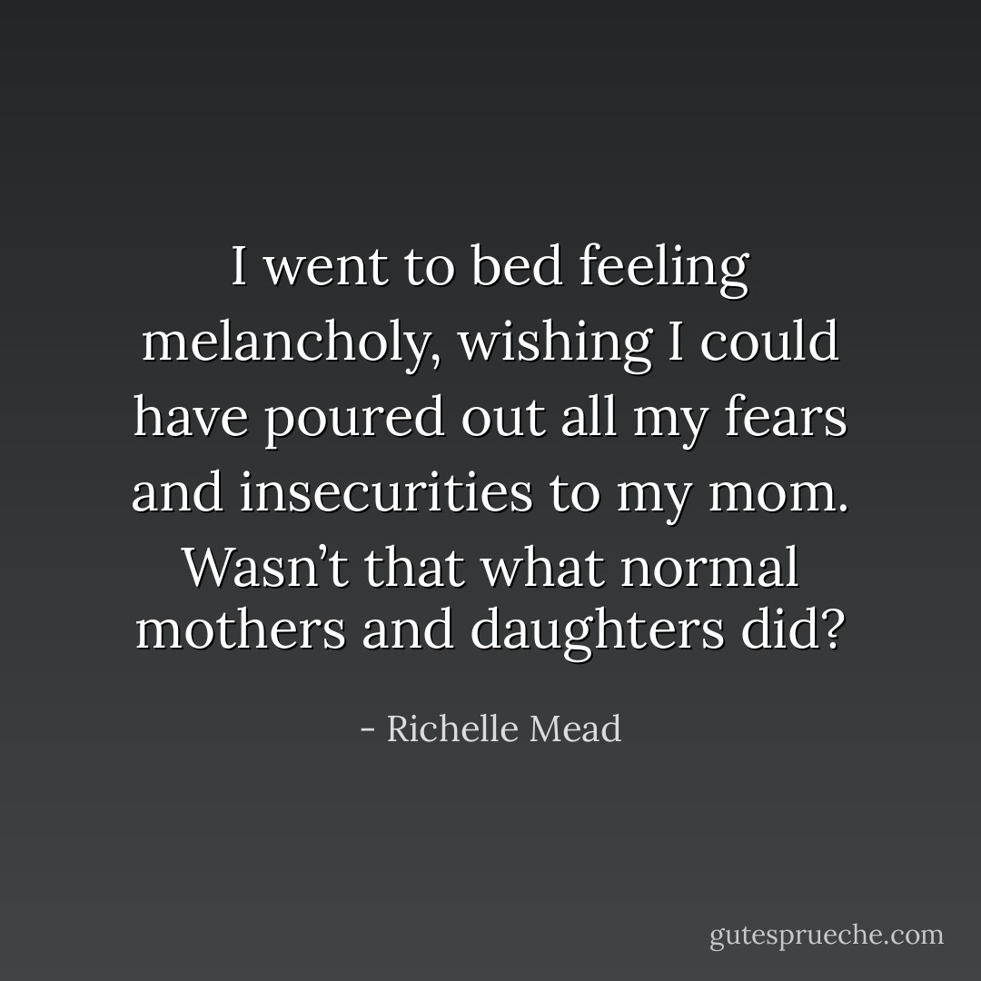 I went to bed feeling melancholy, wishing I could have<br />poured out all my fears and insecurities to my mom. Wasn’t<br />that what normal mothers and daughters did? - Richelle Mead