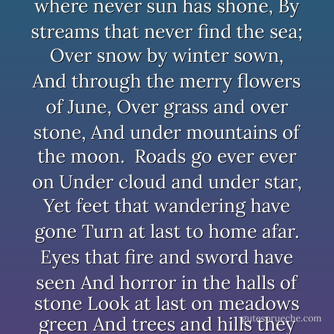 Roads go ever ever on,<br />Over rock and under tree,<br />By caves where never sun has shone,<br />By streams that never find the sea;<br />Over snow by winter sown,<br />And through the merry flowers of June,<br />Over grass and over stone,<br />And under mountains of the moon.<br /><br />Roads go ever ever on<br />Under cloud and under star,<br />Yet feet that wandering have gone<br />Turn at last to home afar.<br />Eyes that fire and sword have seen<br />And horror in the halls of stone<br />Look at last on meadows green<br />And trees and hills they long have known - J.R.R. Tolkien