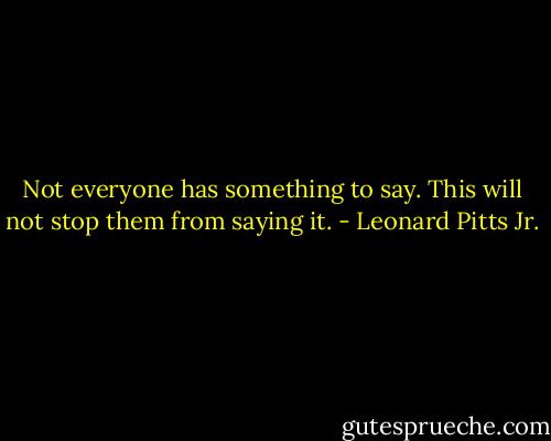 Not everyone has something to say. This will not stop them from saying it. - Leonard Pitts Jr.