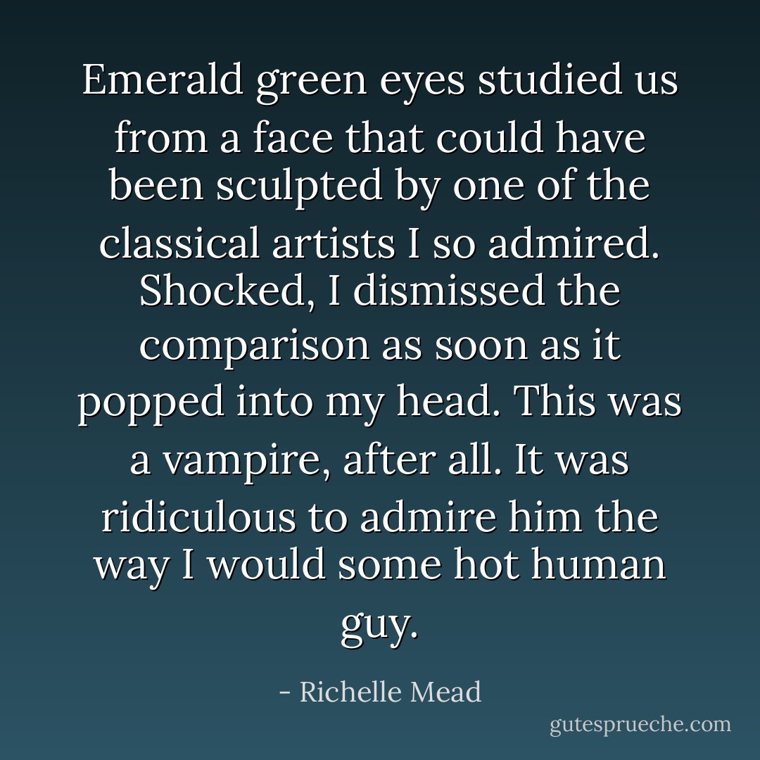 Emerald green eyes studied us<br />from a face that could have been sculpted by one of the<br />classical artists I so admired. Shocked, I dismissed the<br />comparison as soon as it popped into my head. This was a<br />vampire, after all. It was ridiculous to admire him the way I<br />would some hot human guy. - Richelle Mead